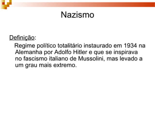 Nazismo
Definição:
Regime político totalitário instaurado em 1934 na
Alemanha por Adolfo Hitler e que se inspirava
no fascismo italiano de Mussolini, mas levado a
um grau mais extremo.
 