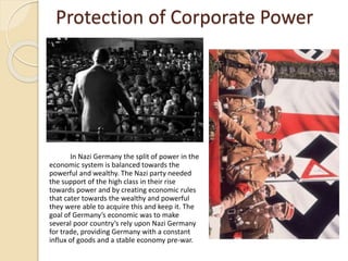 Protection of Corporate Power
In Nazi Germany the split of power in the
economic system is balanced towards the
powerful and wealthy. The Nazi party needed
the support of the high class in their rise
towards power and by creating economic rules
that cater towards the wealthy and powerful
they were able to acquire this and keep it. The
goal of Germany’s economic was to make
several poor country’s rely upon Nazi Germany
for trade, providing Germany with a constant
influx of goods and a stable economy pre-war.
 
