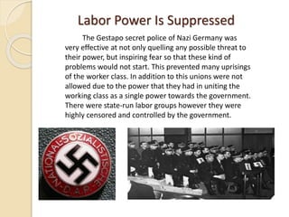 Labor Power Is Suppressed
The Gestapo secret police of Nazi Germany was
very effective at not only quelling any possible threat to
their power, but inspiring fear so that these kind of
problems would not start. This prevented many uprisings
of the worker class. In addition to this unions were not
allowed due to the power that they had in uniting the
working class as a single power towards the government.
There were state-run labor groups however they were
highly censored and controlled by the government.
 