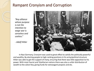 Rampant Cronyism and Corruption
In Nazi Germany, Cronyism was used to great effect to satisfy the politically powerful
and wealthy. By electing people to high-ranking positions in his army/political structure
Hitler was able to get the support of many, ensuring that there was little opposition to his
power. With most Fascist and Totalitarian nations there was also a unfair distribution of
wealth to the select few, giving funds for extravagant projects and etc.
“Any alliance
whose purpose
is not the
intention to
wage war is
senseless and
useless.”
- Adolf Hitler
 