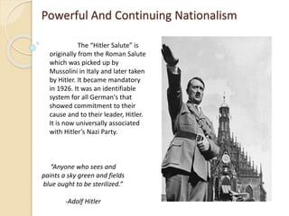 Powerful And Continuing Nationalism
The “Hitler Salute” is
originally from the Roman Salute
which was picked up by
Mussolini in Italy and later taken
by Hitler. It became mandatory
in 1926. It was an identifiable
system for all German's that
showed commitment to their
cause and to their leader, Hitler.
It is now universally associated
with Hitler’s Nazi Party.
“Anyone who sees and
paints a sky green and fields
blue ought to be sterilized.”
-Adolf Hitler
 