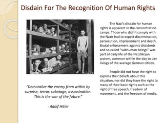 Disdain For The Recognition Of Human Rights
The Nazi’s disdain for human
rights is apparent in the concentration
camps. Those who didn’t comply with
the Nazis had to expect discrimination,
persecution, imprisonment and death.
Brutal enforcement against dissidents
and so called “subhuman beings” was
part of daily life of the Nazi/Aryan
system, common within the day to day
livings of the average German citizen.
People did not have the right to
express their beliefs about this
situation, nor did they have the right to
many of their basic rights such as the
right of free speech, freedom of
movement, and the freedom of media.
“Demoralize the enemy from within by
surprise, terror, sabotage, assassination.
This is the war of the future.”
- Adolf Hitler
 