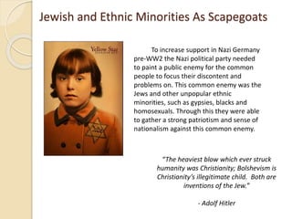 Jewish and Ethnic Minorities As Scapegoats
To increase support in Nazi Germany
pre-WW2 the Nazi political party needed
to paint a public enemy for the common
people to focus their discontent and
problems on. This common enemy was the
Jews and other unpopular ethnic
minorities, such as gypsies, blacks and
homosexuals. Through this they were able
to gather a strong patriotism and sense of
nationalism against this common enemy.
“The heaviest blow which ever struck
humanity was Christianity; Bolshevism is
Christianity’s illegitimate child. Both are
inventions of the Jew.”
- Adolf Hitler
 