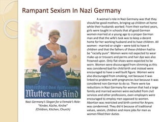 Rampant Sexism In Nazi Germany
A woman's role in Nazi Germany was that they
should be good mothers, bringing up children at home
while their husbands worked. From their earliest years,
girls were taught in schools that all good German
women married at a young age to a proper German
man and that the wife’s task was to keep a decent
home for her working husband and to have children. All
women - married or single – were told to have 4
children and that the fathers of these children had to
be "racially pure“. Women were not expected to wear
make-up or trousers and perms and hair dye was also
frowned upon. Only flat shoes were expected to be
worn. Women were discouraged from slimming as this
was considered bad for child birth and instead were
encouraged to have a well built figure. Women were
also discouraged from smoking, not because it was
linked to problems with pregnancies but because it was
considered non-German to do so. There were tax
reductions in Nazi Germany for woman that had a large
family and married women were excluded from civil
services and other professions, even employers were
encouraged to employ men opposed to women.
Abortion was restricted and birth control for Aryans
was condemned. They did it because of traditional
values, sexism, children and more jobs for men as
women filled their duties
Nazi Germany’s Slogan for a Female’s Role:
“Kinder, Küche, Kirche”
(Children, Kitchen, Church)
 