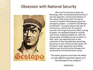 Obsession with National Security
After the fire that burnt down the
Reichstag, Hitler immediately declared that it
was the signal for a communist takeover of
the nation. Hitler knew that if he was to
convince President Hindenburg to give him
emergency powers - as stated in the Weimar
Constitution - he had to play on the fear of
communism, and this fear for national
security is the original cause for Hitler coming
to power. He employed people to monitor
each street, building complex etc. with the
sole purpose of keeping an eye on others in
their 'area' and reporting them to the
authorities if they believed that something
was amiss or was a threat to their power. All
the Nazis’ major opponents were killed,
exiled or put in prison by the Gestapo and
sentenced to the Concentration camps.
"The leader of genius must have the ability
to make different opponents appear as if
they belonged to one category.“
- Adolf Hitler
 