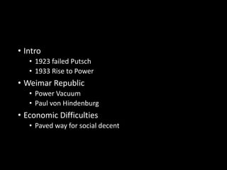 • Intro 
• 1923 failed Putsch 
• 1933 Rise to Power 
• Weimar Republic 
• Power Vacuum 
• Paul von Hindenburg 
• Economic Difficulties 
• Paved way for social decent 
 