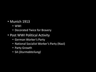 • Munich 1913 
• WWI 
• Decorated Twice for Bravery 
• Post WWI Political Activity 
• German Worker’s Party 
• National Socialist Worker’s Party (Nazi) 
• Party Growth 
• SA (Sturmabteilung) 
 