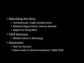 • Rebuilding the Party 
• Fuhrerprinzip- single minded party 
• National Organization, Intense Growth 
• Appeal to Young Men 
• 1929 Elections 
• Modest Gains in Reichstag 
• Depression 
• Tool For Success 
• Gains made in elections between 1928-1930 
 