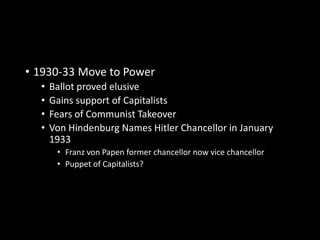 • 1930-33 Move to Power 
• Ballot proved elusive 
• Gains support of Capitalists 
• Fears of Communist Takeover 
• Von Hindenburg Names Hitler Chancellor in January 
1933 
• Franz von Papen former chancellor now vice chancellor 
• Puppet of Capitalists? 
 
