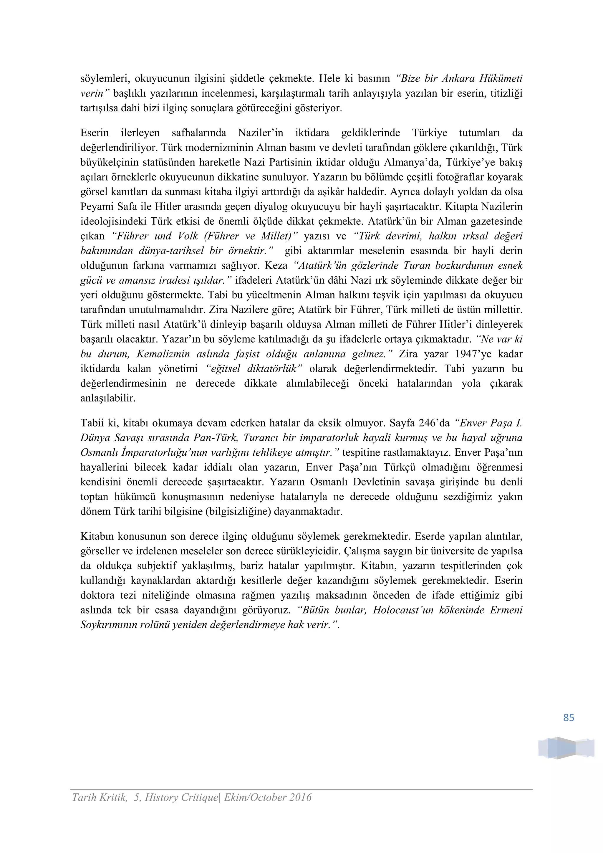 85
söylemleri, okuyucunun ilgisini şiddetle çekmekte. Hele ki basının “Bize bir Ankara Hükümeti
verin” başlıklı yazılarının incelenmesi, karşılaştırmalı tarih anlayışıyla yazılan bir eserin, titizliği
tartışılsa dahi bizi ilginç sonuçlara götüreceğini gösteriyor.
Eserin ilerleyen safhalarında Naziler’in iktidara geldiklerinde Türkiye tutumları da
değerlendiriliyor. Türk modernizminin Alman basını ve devleti tarafından göklere çıkarıldığı, Türk
büyükelçinin statüsünden hareketle Nazi Partisinin iktidar olduğu Almanya’da, Türkiye’ye bakış
açıları örneklerle okuyucunun dikkatine sunuluyor. Yazarın bu bölümde çeşitli fotoğraflar koyarak
görsel kanıtları da sunması kitaba ilgiyi arttırdığı da aşikâr haldedir. Ayrıca dolaylı yoldan da olsa
Peyami Safa ile Hitler arasında geçen diyalog okuyucuyu bir hayli şaşırtacaktır. Kitapta Nazilerin
ideolojisindeki Türk etkisi de önemli ölçüde dikkat çekmekte. Atatürk’ün bir Alman gazetesinde
çıkan “Führer und Volk (Führer ve Millet)” yazısı ve “Türk devrimi, halkın ırksal değeri
bakımından dünya-tarihsel bir örnektir.” gibi aktarımlar meselenin esasında bir hayli derin
olduğunun farkına varmamızı sağlıyor. Keza “Atatürk’ün gözlerinde Turan bozkurdunun esnek
gücü ve amansız iradesi ışıldar.” ifadeleri Atatürk’ün dâhi Nazi ırk söyleminde dikkate değer bir
yeri olduğunu göstermekte. Tabi bu yüceltmenin Alman halkını teşvik için yapılması da okuyucu
tarafından unutulmamalıdır. Zira Nazilere göre; Atatürk bir Führer, Türk milleti de üstün millettir.
Türk milleti nasıl Atatürk’ü dinleyip başarılı olduysa Alman milleti de Führer Hitler’i dinleyerek
başarılı olacaktır. Yazar’ın bu söyleme katılmadığı da şu ifadelerle ortaya çıkmaktadır. “Ne var ki
bu durum, Kemalizmin aslında faşist olduğu anlamına gelmez.” Zira yazar 1947’ye kadar
iktidarda kalan yönetimi “eğitsel diktatörlük” olarak değerlendirmektedir. Tabi yazarın bu
değerlendirmesinin ne derecede dikkate alınılabileceği önceki hatalarından yola çıkarak
anlaşılabilir.
Tabii ki, kitabı okumaya devam ederken hatalar da eksik olmuyor. Sayfa 246’da “Enver Paşa I.
Dünya Savaşı sırasında Pan-Türk, Turancı bir imparatorluk hayali kurmuş ve bu hayal uğruna
Osmanlı İmparatorluğu’nun varlığını tehlikeye atmıştır.” tespitine rastlamaktayız. Enver Paşa’nın
hayallerini bilecek kadar iddialı olan yazarın, Enver Paşa’nın Türkçü olmadığını öğrenmesi
kendisini önemli derecede şaşırtacaktır. Yazarın Osmanlı Devletinin savaşa girişinde bu denli
toptan hükümcü konuşmasının nedeniyse hatalarıyla ne derecede olduğunu sezdiğimiz yakın
dönem Türk tarihi bilgisine (bilgisizliğine) dayanmaktadır.
Kitabın konusunun son derece ilginç olduğunu söylemek gerekmektedir. Eserde yapılan alıntılar,
görseller ve irdelenen meseleler son derece sürükleyicidir. Çalışma saygın bir üniversite de yapılsa
da oldukça subjektif yaklaşılmış, bariz hatalar yapılmıştır. Kitabın, yazarın tespitlerinden çok
kullandığı kaynaklardan aktardığı kesitlerle değer kazandığını söylemek gerekmektedir. Eserin
doktora tezi niteliğinde olmasına rağmen yazılış maksadının önceden de ifade ettiğimiz gibi
aslında tek bir esasa dayandığını görüyoruz. “Bütün bunlar, Holocaust’un kökeninde Ermeni
Soykırımının rolünü yeniden değerlendirmeye hak verir.”.
Tarih Kritik, 5, History Critique| Ekim/October 2016
 