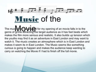 Music of the
        Movie
The music that I have used for my opening of an movie falls in to the
genre of grime attracting the target audience as it has fast beats which
makes the film more serious and realistic. It also builds up tension which
the youths may find it as an adventure in East London and may want to
watch it. The music creates an atmosphere which is in East London and
makes it seem its in East London. The Music seems like something
curious is going to happen and makes the audience keep wanting to
carry on watching the Movie if I had to finish off the full movie.
 