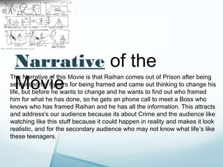 Narrative of the
 Movie
The Narrative of this Movie is that Raihan comes out of Prison after being
sentenced for 6years for being framed and came out thinking to change his
life, but before he wants to change and he wants to find out who framed
him for what he has done, so he gets an phone call to meet a Boss who
knows who has framed Raihan and he has all the information. This attracts
and address's our audience because its about Crime and the audience like
watching like this stuff because it could happen in reality and makes it look
realistic, and for the secondary audience who may not know what life’s like
these teenagers.
 