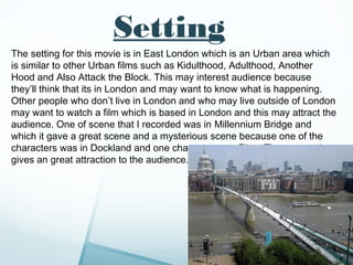 Setting
The setting for this movie is in East London which is an Urban area which
is similar to other Urban films such as Kidulthood, Adulthood, Another
Hood and Also Attack the Block. This may interest audience because
they’ll think that its in London and may want to know what is happening.
Other people who don’t live in London and who may live outside of London
may want to watch a film which is based in London and this may attract the
audience. One of scene that I recorded was in Millennium Bridge and
which it gave a great scene and a mysterious scene because one of the
characters was in Dockland and one character near River Thames, and
gives an great attraction to the audience.
 