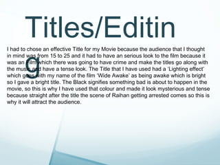 Titles/Editin
       g
I had to chose an effective Title for my Movie because the audience that I thought
in mind was from 15 to 25 and it had to have an serious look to the film because it
was an Film which there was going to have crime and make the titles go along with
the music and have a tense look. The Title that I have used had a ‘Lighting effect’
which goes with my name of the film ‘Wide Awake’ as being awake which is bright
so I gave a bright title. The Black signifies something bad is about to happen in the
movie, so this is why I have used that colour and made it look mysterious and tense
because straight after the title the scene of Raihan getting arrested comes so this is
why it will attract the audience.
 