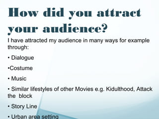 How did you attract
your audience?
I have attracted my audience in many ways for example
through:
• Dialogue
•Costume
• Music
• Similar lifestyles of other Movies e.g. Kidulthood, Attack
the block
• Story Line
• Urban area setting
 