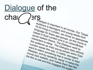 Dialogue of the
characters          Dialo
                   audi gue is im
                        e
                  15-2 nce is te portant i
                       4              e            n
                 lang living in nagers all mov
                      u                            a            ie
               base age for London nd youn s. Our T
                      d in         th            ,             g              a
              so ci
                    a       Eas ese age we chos adults rget
                                 t                            e             f
             char l realism London groups, an app rom
                   a                           a             a            r
            the a cters is Genre, T nd is an s this m opriate
                   u           s                                          o
           Lond dience lang. T he Dialo Urban/B vie is
                  o           a              h             g            r
          wan n spea s most e Dialog ue used itish
               t            k              y              u
        lifes to watch this way oung pe e style by
              ty                           .             o            a
       mov les, and somethi In reali ple with ttracts
             ie                          n             ty            in
      the f look re by spea g that is , teenag East
            ilm i         a             k
                  s rea listic, a ing ‘sla similar t ers
                        l and         nd m         n              o
                                this         akes g’ it mak their
                                       enga          them        es th
                                              ges           feel        e
                                                    the a         li
                                                           udi ke
 