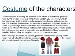 Costume of the characters
The clothing that is worn by the actors in ‘Wide Awake’ is street wear generally
worn by the average teenagers living in East London, you can identify what an
teenager wears and the clothing and understand the ideology underpinning the
text. For example, Raihan wears tracksuit and a hoody which signifies that he is a
Street boy and hangs around the streets, and another character is Moshin who
wears a suit which is Mysterious and looks rich and seems powerful. Youths aspire
to this, because they want to be wealthy and Moshin is like a ‘Boss’ because he
was like Raihan before and now has changed in to a wealthy man.
Other clothing's are tracksuits, trainers, jeans and jackets which typically youths
wear. This will attract the audience because it’ll make the audience see the realism
of the movie through the clothing of the actors.
 