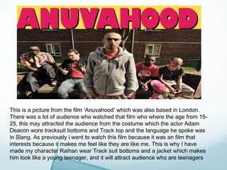 This is a picture from the film ‘Anuvahood’ which was also based in London.
There was a lot of audience who watched that film who where the age from 15-
25, this may attracted the audience from the costume which the actor Adam
Deacon wore tracksuit bottoms and Track top and the language he spoke was
in Slang. As previously i went to watch this film because it was an film that
interests because it makes me feel like they are like me. This is why I have
made my character Raihan wear Track suit bottoms and a jacket which makes
him look like a young teenager, and it will attract audience who are teenagers
 
