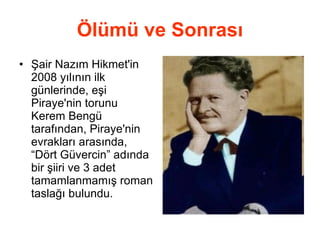 Ölümü ve Sonrası Şair Nazım Hikmet'in 2008 yılının ilk günlerinde, eşi Piraye'nin torunu Kerem Bengü tarafından, Piraye'nin evrakları arasında, “Dört Güvercin” adında bir şiiri ve 3 adet tamamlanmamış roman taslağı bulundu. 