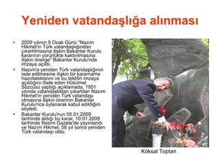 Yeniden vatandaşlığa alınması 2009 yılının 5 Ocak Günü &quot;Nazım Hikmet'in Türk vatandaşlığından çıkartılmasına ilişkin Bakanlar Kurulu kararının yürürlükte kaldırılmasına ilişkin önerge&quot; Bakanlar Kurulu'nda imzaya açıldı. Nazım'a yeniden Türk vatandaşlığının iade edilmesine ilişkin bir kararname hazırladıklarını ve bu teklifin imzaya açıldığını ifade eden Hükümet Sözcüsü yaptığı açıklamada, 1951 yılında vatandaşlıktan çıkartılan Nazım Hikmet'in yeniden Türk vatandaşı olmasına ilişkin önerinin Bakanlar Kurulu'nca oylanarak kabul edildiğini söyledi. Bakanlar Kurulu'nun 05.01.2009 tarihinde aldığı bu karar, 10.01.2009 tarihinde Resmi Gazete'de yayınlandı ve Nazım Hikmet, 58 yıl sonra yeniden Türk vatandaşı oldu. Köksal Toptan 