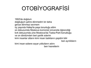 OTOBİYOGRAFİSİ 1902'de doğdum doğduğum şehre dönmedim bir daha geriye dönmeyi sevmem üç yaşında Halep'te paşa torunluğu ettim on dokuzumda Moskova komünist üniversite öğrenciliği kırk dokuzumda yine Moskova'da Tseka-Parti konukluğu ve on dördümden beri şairlik ederim  kimi insanlar otların kimi insan balıkların çeşidini bilir  ben ayrılıkların kimi insan ezbere sayar yıldızların adını  ben hasretlerin 