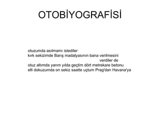 OTOBİYOGRAFİSİ otuzumda asılmamı istediler kırk sekizimde Barış madalyasının bana verilmesini  verdiler de otuz altımda yarım yılda geçtim dört metrekare betonu elli dokuzumda on sekiz saatte uçtum Prag'dan Havana'ya  