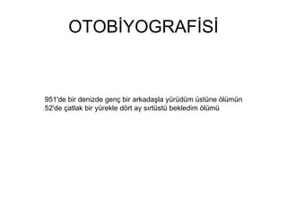 OTOBİYOGRAFİSİ 951'de bir denizde genç bir arkadaşla yürüdüm üstüne ölümün 52'de çatlak bir yürekle dört ay sırtüstü bekledim ölümü 