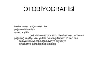 OTOBİYOGRAFİSİ bindim tirene uçağa otomobile çoğunluk binemiyor operaya gittim  çoğunluk gidemiyor adını bile duymamış operanın çoğunluğun gittiği kimi yerlere de ben gitmedim 21'den beri  camiye kiliseye tapınağa havraya büyücüye  ama kahve falına baktırdığım oldu 
