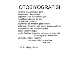 OTOBİYOGRAFİSİ kansere yakalanmadım daha yakalanmam de şart değil başbakan falan olacağım da yok meraklısı da değilim bu işin bir de harbe girmedim sığınaklara da inmedim gece yarıları yollara da düşmedim pike yapan uçakların altında ama sevdalandım altmışıma yakın sözün kısası yoldaşlar bugün Berlin'de kederden gebermekte olsam da  insanca yaşadım diyebilirim ve daha ne kadar yaşarım  başımdan neler geçer daha  kim bilir (11.9.'61 - Doğu Berlin)  