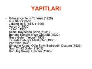 YAPITLARI Güneşi İçenlerin Türküsü (1928) 835 Satır (1929) Jokond ile Si-Ya-U (1929) Varan 3 (1930) 1+1=1 (1930) Sesini Kaybeden Şehir (1931) Benerci Kendini Niçin Öldürdü (1932) Gece Gelen Telgraf (1932) Taranta Babu'ya Mektuplar (1935) Portreler (1935) Simavne Kadısı Oğlu Şeyh Bedreddin Destanı (1936) Saat 21-22 Şiirleri (1965) Kurtuluş Savaşı Destanı (1965)  