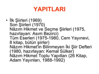 YAPITLARI İlk Şiirleri (1969) Son Şiirleri (1970) Nâzım Hikmet ve Seçme Şiirleri (1975, hazırlayan: Asım Bezirci) Tüm Eserleri (1975-1980, Cem Yayınevi, 8 kitap, bütün şiirler) Nâzım Hikmet'in Bilinmeyen İki Şiir Defteri (1980, hazırlayan: Kemal Sülker) Nâzım Hikmet Toplu Yapıtları (26 Kitap, Adam Yayınları, 1988-1992)  
