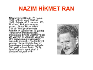 NAZIM HİKMET RAN Nâzım Hikmet Ran (d. 20 Kasım 1901, nüfusta kaydı 15 Ocak 1902, Selanik - ö. 3 Haziran 1963, Moskova) Türk şair ve oyun yazarı. Lakabı &quot; Güzel Yüzlü Şair &quot;dir. Türkiye'de serbest nazımın ilk uygulayıcısı ve çağdaş Türk şiirinin öncülerindendir. Uluslararası bir üne ulaşmış ve adı 20. yüzyıl'ın ilk yarısında yaşamış olan dünyanın en büyük şairleri arasında anılmıştır. Eserleri birçok yabancı dile çevrilmiştir. Mezarı halen Moskova'da bulunmaktadır. Türkiye Komünist Partisi (TKP) üyesi olup ayrı ayrı toplam 11 davadan yargılanmıştır.  