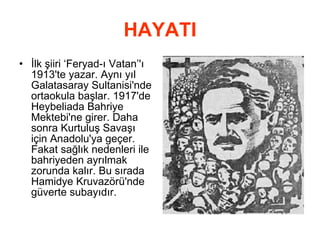 HAYATI İlk şiiri ‘Feryad-ı Vatan’'ı 1913'te yazar. Aynı yıl Galatasaray Sultanisi'nde ortaokula başlar. 1917'de Heybeliada Bahriye Mektebi'ne girer. Daha sonra Kurtuluş Savaşı için Anadolu'ya geçer. Fakat sağlık nedenleri ile bahriyeden ayrılmak zorunda kalır. Bu sırada Hamidye Kruvazörü'nde güverte subayıdır. 