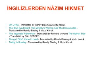 İNGİLİZLERDEN NÂZIM HİKMET On  Living  - Translated by Randy Blasing & Mutlu Konuk  The   Blue - eyed   Giant ,  The   Miniature   Woman   And   The   Honeysuckle   - Translated by Randy Blasing & Mutlu Konuk  The   Japanese   Fisherman  - Translated by Richard McKane  The   Walnut   Tree  - Translated by Gün GENCER  Things  I  Didn't   Know  I  Loved  - Translated by Randy Blasing & Mutlu Konuk  Today  İs  Sunday  - Translated by Randy Blasing & Mutlu Konuk   