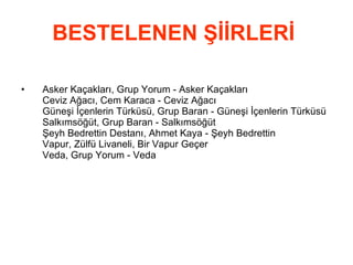 BESTELENEN ŞİİRLERİ   Asker Kaçakları, Grup Yorum - Asker Kaçakları  Ceviz Ağacı, Cem Karaca - Ceviz Ağacı  Güneşi İçenlerin Türküsü, Grup Baran - Güneşi İçenlerin Türküsü  Salkımsöğüt, Grup Baran - Salkımsöğüt  Şeyh Bedrettin Destanı, Ahmet Kaya - Şeyh Bedrettin  Vapur, Zülfü Livaneli, Bir Vapur Geçer    Veda, Grup Yorum - Veda  