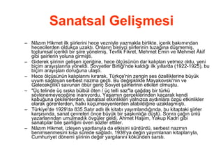 Sanatsal Gelişmesi Nâzım Hikmet ilk şiirlerini hece vezniyle yazmakla birlikte, içerik bakımından hececilerden oldukça uzaktı. Onların bireyci şiirlerinin tuzağına düşmemiş, toplumsal içerikli bir şiire yönelmiş, Tevfik Fikret, Mehmet Emin ve Mehmet Âkif gibi şairlerin yoluna girmişti.  Giderek şiirinin gelişen içeriğine, hece ölçüsünün dar kalıpları yetmez oldu, yeni biçim arayışlarına yöneldi. Sovyetler Birliği'nde kaldığı ilk yıllarda (1922-1925), bu biçim arayışları doruğuna ulaştı.  Hece ölçüsünün kalıplarını kırarak, Türkçe'nin zengin ses özelliklerine büyük uyum sağlayan serbest nazma geçti. Bu değişiklikte Mayakovski'nin ve Gelecekçilik'i savunan öbür genç Sovyet şairlerinin etkileri olmuştu.  &quot;Üç telinde üç sıska bülbül öten / üç telli saz&quot;la çağdaş bir türkü söylenemeyeceğine inanıyordu. Yaşamın gerçeklerinden kaçarak kendi kabuğuna çekilenlerden, sanatsal etkinlikleri yalnızca aydınlara özgü etkinlikler olarak görenlerden, halkı küçümseyenlerden alabildiğine uzaklaşmıştı.  Türkiye'de 1929'da 835 Satır adlı ilk kitabı yayımlandığında, bu kitaptaki şiirler karşısında, sanat çevreleri önce büyük bir şaşkınlığa düştü. Sonra çağın ünlü yazarlarından umulmadık övgüler geldi. Ahmet Haşim, Yakup Kadri gibi sanatçılar bile şairliğini öven sözler ettiler.  Nâzım Hikmet, izleyen yapıtlarıyla da etkisini sürdürdü, serbest nazmın benimsenmesini kısa sürede sağladı. 1936'ya değin yayımlanan kitaplarıyla, Cumhuriyet dönemi şiirinin değer yargılarını kökünden sarstı.  