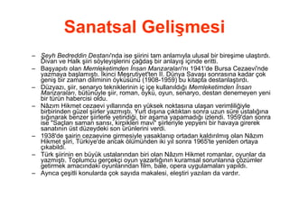 Sanatsal Gelişmesi Şeyh Bedreddin Destanı 'nda ise şiirini tam anlamıyla ulusal bir bireşime ulaştırdı. Divan ve Halk şiiri söyleyişlerini çağdaş bir anlayış içinde eritti.  Başyapıtı olan  Memleketimden İnsan Manzaraları 'nı 1941'de Bursa Cezaevi'nde yazmaya başlamıştı. İkinci Meşrutiyet'ten II. Dünya Savaşı sonrasına kadar çok geniş bir zaman diliminin öyküsünü (1908-1959) bu kitapta destanlaştırdı.  Düzyazı, şiir, senaryo tekniklerinin iç içe kullanıldığı  Memleketimden İnsan Manzaraları , bütünüyle şiir, roman, öykü, oyun, senaryo, destan denemeyen yeni bir türün habercisi oldu.  Nâzım Hikmet cezaevi yıllarında en yüksek noktasına ulaşan verimliliğiyle birbirinden güzel şiirler yazmıştı. Yurt dışına çıktıktan sonra uzun süre ustalığına sığınarak benzer şiirlerle yetindiği, bir aşama yapamadığı izlendi. 1959'dan sonra ise &quot;Saçları saman sarısı, kirpikleri mavi&quot; şiirleriyle yepyeni bir havaya girerek sanatının üst düzeydeki son ürünlerini verdi.  1938'de şairin cezaevine girmesiyle yasaklanıp ortadan kaldırılmış olan Nâzım Hikmet şiiri, Türkiye'de ancak ölümünden iki yıl sonra 1965'te yeniden ortaya çıkabildi.  Türk şiirinin en büyük ustalarından biri olan Nâzım Hikmet romanlar, oyunlar da yazmıştı. Toplumcu gerçekçi oyun yazarlığının kuramsal sorunlarına çözümler getirmek amacındaki oyunlarından film, bale, opera uygulamaları yapıldı.  Ayrıca çeşitli konularda çok sayıda makalesi, eleştiri yazıları da vardır.  