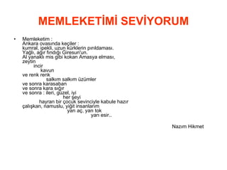 MEMLEKETİMİ SEVİYORUM Memleketim : Ankara ovasında keçiler : kumral, ipekli, uzun kürklerin pırıldaması. Yağlı, ağır fındığı Giresun'un. Al yanaklı mis gibi kokan Amasya elması, zeytin incir  kavun ve renk renk  salkım salkım üzümler ve sonra karasaban ve sonra kara sığır ve sonra : ileri, güzel, iyi  her şeyi  hayran bir çocuk sevinciyle kabule hazır çalışkan, namuslu, yiğit insanlarım  yarı aç, yarı tok  yarı esir.. Nazım Hikmet  