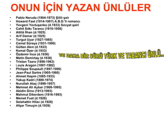 ONUN İÇİN YAZAN ÜNLÜLER  Pablo Neruda (1904-1973) Şilili şair   Howard Fast (1914-199?) A.B.D.'li romancı Yevgeni Yevtuşenko (d.1933) Sovyet şairi   Cahit Sıtkı Tarancı (1910-1956)   Attilâ İlhan (d.1925)   Arif Damar (d.1925)   Turgut Uyar (1927-1985) Cemal Süreya (1931-1990)   Gülten Akın (d.1933)   Kemal Özer (d.1933) Özdemir İnce (d.1936)   Metin Demirtaş (d.1938) Tristan Tzara (1896-1963)   L ouis Aragon (1897-1982) Philippe Soupault (1897-1990)   Jean-Paul Sartre (1905-1980) Ahmet Haşim (1885-1933)   Yakup Kadri (1889-1974) Nurullah Ataç (1898-1957) Mehmet Ali Aybar (1908-1995) Abidin Dino (1913-1993) Mahmut Dikerdem (1916-1993)   Memet Fuat (d.1926) Selahattin Hilav (d.1928) Afşar Timuçin (d.1939)   VE DAHA BİR SÜRÜ TÜRK VE YABANCI ÜNLÜ... 