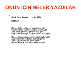 ONUN İÇİN NELER YAZDILAR Cahit Sıtkı Tarancı (1910-1956) BİR ŞEY I Bir şey ki hava gibi ekmek gibi su gibi Lazım insana lazım onsuz yaşanılmıyor Ana baba gibi dost gibi yavuklu gibi Kalp titremeden göz yaşarmadan anılmıyor. Bir şey ki gözümüzde memleket kadar aziz Aşk ettiğimiz kendimize dert ettiğimiz Adını çocuklarımıza bellettiğimiz Bir şey ki artık hasretine dayanılmıyor. 