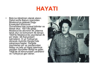 HAYATI Bolu'ya öğretmen olarak atanır. Daha sonra Batum üzerinden Moskova'ya giderek Doğu Emekçileri Komünist Üniversitesi’nde siyasal bilimler ve iktisat okur. 1921'de gittiği Moskova’da devrimin ilk yıllarına tanık olur ve komünizm ile tanışır. 1924'te Moskova’da yayınlanan ilk şiir kitabı ’28 Kanunisani’ sahnelenir. O yıl Türkiye’ye dönerek Aydınlık Dergisi’nde çalışmaya başlar. Dergide yayınlanan şiir ve yazılarından dolayı on beş yıl hapsi istenince yeniden Sovyetler Birliği’ne gider. 1928’de af kanunundan yararlanır ve Türkiye'ye geri döner.  