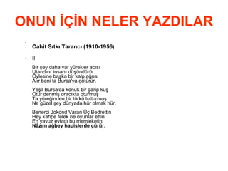 ONUN İÇİN NELER YAZDILAR Cahit Sıtkı Tarancı (1910-1956 ) II Bir şey daha var yürekler acısı Utandırır insanı düşündürür Öylesine başka bir kalp ağrısı Alır beni ta Bursa'ya götürür. Yeşil Bursa'da konuk bir garip kuş Otur denmiş oracıkta oturmuş Ta yüreğinden bir türkü tutturmuş Ne güzel şey dünyada hür olmak hür. Benerci Jokond Varan Üç Bedrettin Hey kahpe felek ne oyunlar ettin En yavuz evladı bu memleketin Nâzım ağbey hapislerde çürür.   