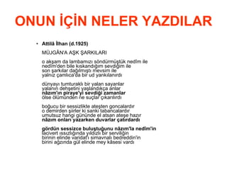 ONUN İÇİN NELER YAZDILAR Attilâ İlhan (d.1925) MÜJGÂN'A AŞK ŞARKILARI o akşam da lambamızı söndürmüştük nedîm ile nedîm'den bile kıskandığım sevdiğim ile son şarkılar dağılmıştı mevsim ile yalnız çamlıca'da bir ud yankılanırdı dünyayı tumturaklı bir yalan sayanlar yalanın dehşetini yaşlandıkça anlar nâzım'ın piraye'yi sevdiği zamanlar ölse ölümünden ne suçlar çıkarılırdı boğucu bir sessizlikte ateşten goncalardır o demirden şiirler ki sanki tabancalardır umutsuz hangi gününde el atsan ateşe hazır nâzım onları yazarken duvarlar çatırdardı gördün sessizce buluştuğunu nâzım'la nedîm'in lacivert ıssızlığında yıldızlı bir serviliğin birinin elinde varidat'ı simavnalı bedreddin'in birini ağzında gül elinde mey kâsesi vardı 