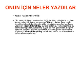 ONUN İÇİN NELER YAZDILAR Ahmet Haşim (1885-1933)   &quot;Bu vezin bildiğimiz vezinlerden değil, bu lisan şiirin bizde bugüne kadar kullandığı lisana benzemiyor.  Nâzım Hikmet Bey , tarzını kendi icat etmedi, bu biçimde şiirler şimdi dünyanın her tarafında yazılıyor.  Nâzım Hikmet Bey  bu tarzı anlamış, Türkçeleştirmiş, bu iklimin toprağında tutturabilmiş büyük bir yeni şairimizdir. Bu şiirin eskisine nazaran rüchanı muhakkak. Eskiden şiir bir tek düdükle söylenirdi.  Nâzım Hikmet Bey  bir tek alet yerine koca bir orkestra takımı vücuda getirmiş.&quot;  