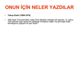 ONUN İÇİN NELER YAZDILAR Yakup Kadri (1889-1974) &quot;835 Satır Türk şiirindeki, hatta Türk dilindeki inkılabın ilk satırıdır. O, yalnız Türk şiirinde çığır açmış bir edebiyat inkılapçısı değil, hiç görmeğe alışık olmadığımız yepyeni bir şair tipidir.&quot;  