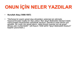 ONUN İÇİN NELER YAZDILAR Nurullah Ataç (1898-1957)   &quot;Herhangi bir eserin güzel olup olmadığını anlamak için elimizde heyecanımızdan başka bir ölçü yoktur. Ben Şeyh Bedreddin Destanı'ndaki manzumeleri heyecandan sarsılarak okudum. Demek ki onlar benim için güzeldir. Bir insan için güzel olanın, daha birçok insanlar için de güzel olması pek muhtemeldir.&quot; (28 Kasım 1936 tarihli &quot;Şeyh Bedreddin Dostum&quot; başlıklı yazısından.)  