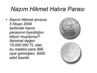 Nazım Hikmet Hatıra Parası   Nazım Hikmet anısına 5 Nisan 2004 tarihinde hatıra parasının basıldığını biliyor muydunuz? Nominal değeri 15.000.000 TL olan bu madeni para 999 ayar gümüşten, 5000 adet basıldı.   