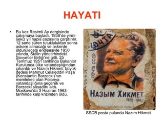 HAYATI Bu kez Resimli Ay dergisinde çalışmaya başladı. 1938’de yirmi sekiz yıl hapis cezasına çarptırılır. 12 sene süren tutukluluktan sonra askere alınacağı ve askerde öldürüleceği endişesiyle 1950 yılında, Stalin yönetimindeki Sovyetler Birliği'ne gitti. 25 Temmuz 1951 tarihinde Bakanlar Kurulunca ülke vatandaşlığından çıkarıldı ve Nazım Hikmet, büyük dedesi Mahmut Celaleddin Paşa (Konstantin Borzecki)'nın memleketi olan Polonya vatandaşlığına geçerek ve Borzecki soyadını aldı. Moskova'da 3 Haziran 1963 tarihinde kalp krizinden öldü. SSCB posta pulunda Nazım Hikmet 