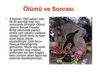 Ölümü ve Sonrası 3 Haziran 1963 sabahı saat 06:30 geçirdiği kalp krizi sonucunda ölmüştür. Ölümü üzerine Sovyet Yazarlar Birliği salonunda yapılan törene yerli yabancı yüzlerce sanatçı iştirak etmiş ve tören siyah beyaz olarak kaydedilmiştir. Ünlü Novo-Deviçye Mezarlığı'nda gömülüdür. Mezar taşı siyah bir granitten olup meşhur şiirlerinden biri olan rüzgâra karşı yürüyen adam figürü taş üzerinde ebedileştirilmiştir. 