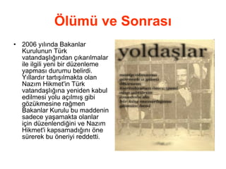 Ölümü ve Sonrası 2006 yılında Bakanlar Kurulunun Türk vatandaşlığından çıkarılmalar ile ilgili yeni bir düzenleme yapması durumu belirdi. Yıllardır tartışılmakta olan Nazım Hikmet'in Türk vatandaşlığına yeniden kabul edilmesi yolu açılmış gibi gözükmesine rağmen Bakanlar Kurulu bu maddenin sadece yaşamakta olanlar için düzenlendiğini ve Nazım Hikmet'i kapsamadığını öne sürerek bu öneriyi reddetti. 